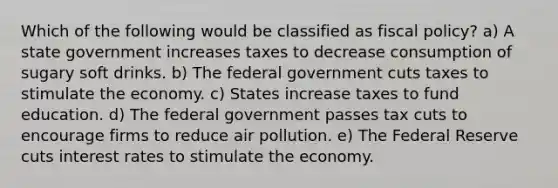 Which of the following would be classified as <a href='https://www.questionai.com/knowledge/kPTgdbKdvz-fiscal-policy' class='anchor-knowledge'>fiscal policy</a>? a) A state government increases taxes to decrease consumption of sugary soft drinks. b) The federal government cuts taxes to stimulate the economy. c) States increase taxes to fund education. d) The federal government passes tax cuts to encourage firms to reduce air pollution. e) The Federal Reserve cuts interest rates to stimulate the economy.