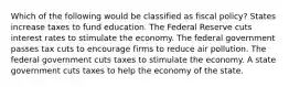 Which of the following would be classified as fiscal policy? States increase taxes to fund education. The Federal Reserve cuts interest rates to stimulate the economy. The federal government passes tax cuts to encourage firms to reduce air pollution. The federal government cuts taxes to stimulate the economy. A state government cuts taxes to help the economy of the state.