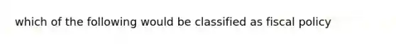 which of the following would be classified as fiscal policy