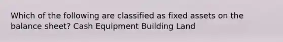 Which of the following are classified as fixed assets on the balance sheet? Cash Equipment Building Land