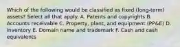 Which of the following would be classified as fixed (long-term) assets? Select all that apply. A. Patents and copyrights B. Accounts receivable C. Property, plant, and equipment (PP&E) D. Inventory E. Domain name and trademark F. Cash and cash equivalents