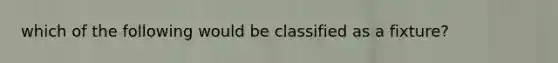 which of the following would be classified as a fixture?