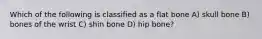 Which of the following is classified as a flat bone A) skull bone B) bones of the wrist C) shin bone D) hip bone?