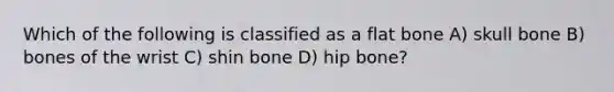 Which of the following is classified as a flat bone A) skull bone B) bones of the wrist C) shin bone D) hip bone?