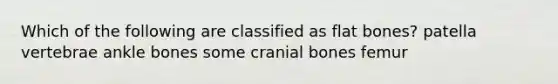 Which of the following are classified as flat bones? patella vertebrae ankle bones some cranial bones femur