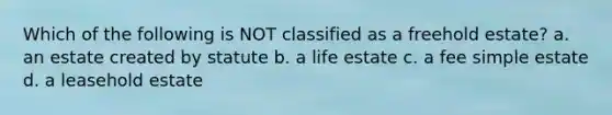 Which of the following is NOT classified as a freehold estate? a. an estate created by statute b. a life estate c. a fee simple estate d. a leasehold estate