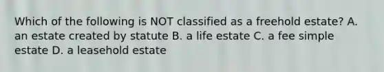 Which of the following is NOT classified as a freehold estate? A. an estate created by statute B. a life estate C. a fee simple estate D. a leasehold estate