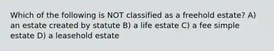 Which of the following is NOT classified as a freehold estate? A) an estate created by statute B) a life estate C) a fee simple estate D) a leasehold estate