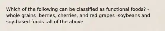 Which of the following can be classified as functional foods? -whole grains -berries, cherries, and red grapes -soybeans and soy-based foods -all of the above