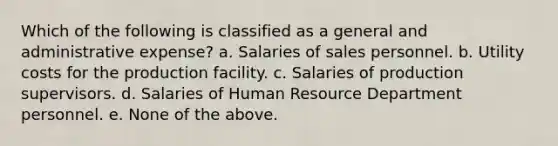 Which of the following is classified as a general and administrative expense? a. Salaries of sales personnel. b. Utility costs for the production facility. c. Salaries of production supervisors. d. Salaries of Human Resource Department personnel. e. None of the above.