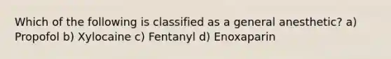 Which of the following is classified as a general anesthetic? a) Propofol b) Xylocaine c) Fentanyl d) Enoxaparin