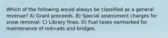 Which of the following would always be classified as a general revenue? A) Grant proceeds. B) Special assessment charges for snow removal. C) Library fines. D) Fuel taxes earmarked for maintenance of rod=ads and bridges.