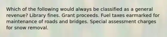 Which of the following would always be classified as a general revenue? Library fines. Grant proceeds. Fuel taxes earmarked for maintenance of roads and bridges. Special assessment charges for snow removal.