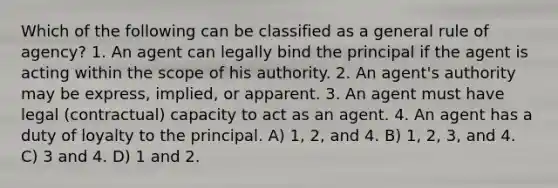 Which of the following can be classified as a general rule of agency? 1. An agent can legally bind the principal if the agent is acting within the scope of his authority. 2. An agent's authority may be express, implied, or apparent. 3. An agent must have legal (contractual) capacity to act as an agent. 4. An agent has a duty of loyalty to the principal. A) 1, 2, and 4. B) 1, 2, 3, and 4. C) 3 and 4. D) 1 and 2.