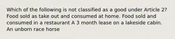 Which of the following is not classified as a good under Article 2? Food sold as take out and consumed at home. Food sold and consumed in a restaurant A 3 month lease on a lakeside cabin. An unborn race horse