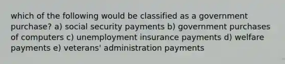 which of the following would be classified as a government purchase? a) social security payments b) government purchases of computers c) unemployment insurance payments d) welfare payments e) veterans' administration payments