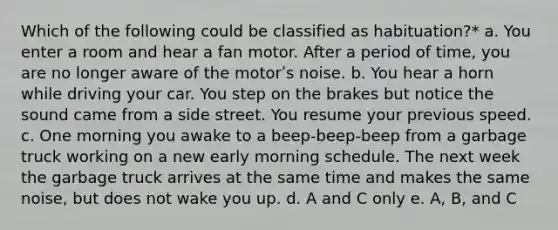 Which of the following could be classified as habituation?* a. You enter a room and hear a fan motor. After a period of time, you are no longer aware of the motorʹs noise. b. You hear a horn while driving your car. You step on the brakes but notice the sound came from a side street. You resume your previous speed. c. One morning you awake to a beep-beep-beep from a garbage truck working on a new early morning schedule. The next week the garbage truck arrives at the same time and makes the same noise, but does not wake you up. d. A and C only e. A, B, and C