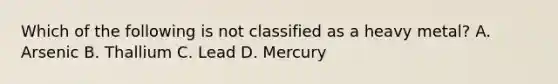 Which of the following is not classified as a heavy​ metal? A. Arsenic B. Thallium C. Lead D. Mercury