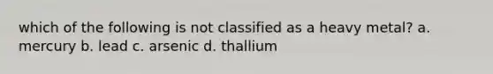 which of the following is not classified as a heavy metal? a. mercury b. lead c. arsenic d. thallium