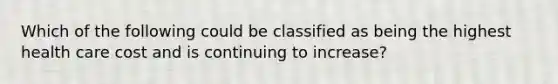 Which of the following could be classified as being the highest health care cost and is continuing to increase?