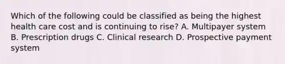 Which of the following could be classified as being the highest health care cost and is continuing to rise? A. Multipayer system B. Prescription drugs C. Clinical research D. Prospective payment system