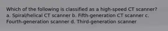 Which of the following is classified as a high-speed CT scanner? a. Spiral/helical CT scanner b. Fifth-generation CT scanner c. Fourth-generation scanner d. Third-generation scanner