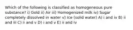 Which of the following is classified as homogeneous pure substance? i) Gold ii) Air iii) Homogenized milk iv) Sugar completely dissolved in water v) Ice (solid water) A) i and iv B) ii and iii C) ii and v D) i and v E) ii and iv