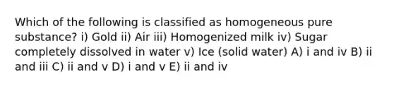 Which of the following is classified as homogeneous pure substance? i) Gold ii) Air iii) Homogenized milk iv) Sugar completely dissolved in water v) Ice (solid water) A) i and iv B) ii and iii C) ii and v D) i and v E) ii and iv