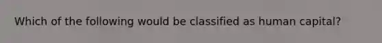 Which of the following would be classified as human capital?