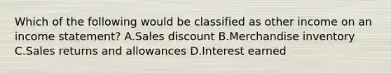 Which of the following would be classified as other income on an income statement? A.Sales discount B.Merchandise inventory C.Sales returns and allowances D.Interest earned