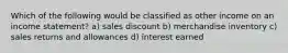 Which of the following would be classified as other income on an income statement? a) sales discount b) merchandise inventory c) sales returns and allowances d) interest earned