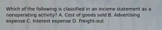 Which of the following is classified in an income statement as a nonoperating activity? A. Cost of goods sold B. Advertising expense C. Interest expense D. Freight-out