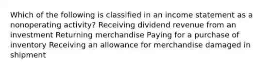 Which of the following is classified in an income statement as a nonoperating activity? Receiving dividend revenue from an investment Returning merchandise Paying for a purchase of inventory Receiving an allowance for merchandise damaged in shipment