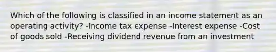 Which of the following is classified in an <a href='https://www.questionai.com/knowledge/kCPMsnOwdm-income-statement' class='anchor-knowledge'>income statement</a> as an operating activity? -Income tax expense -Interest expense -Cost of goods sold -Receiving dividend revenue from an investment