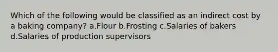 Which of the following would be classified as an indirect cost by a baking company? a.Flour b.Frosting c.Salaries of bakers d.Salaries of production supervisors