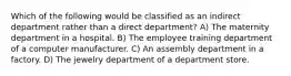 Which of the following would be classified as an indirect department rather than a direct department? A) The maternity department in a hospital. B) The employee training department of a computer manufacturer. C) An assembly department in a factory. D) The jewelry department of a department store.