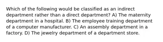 Which of the following would be classified as an indirect department rather than a direct department? A) The maternity department in a hospital. B) The employee training department of a computer manufacturer. C) An assembly department in a factory. D) The jewelry department of a department store.