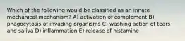 Which of the following would be classified as an innate mechanical mechanism? A) activation of complement B) phagocytosis of invading organisms C) washing action of tears and saliva D) inflammation E) release of histamine