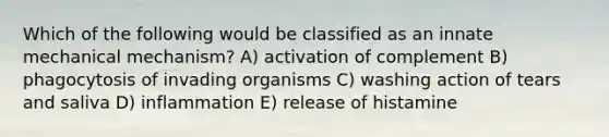 Which of the following would be classified as an innate mechanical mechanism? A) activation of complement B) phagocytosis of invading organisms C) washing action of tears and saliva D) inflammation E) release of histamine