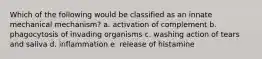 Which of the following would be classified as an innate mechanical mechanism? a. activation of complement b. phagocytosis of invading organisms c. washing action of tears and saliva d. inflammation e. release of histamine