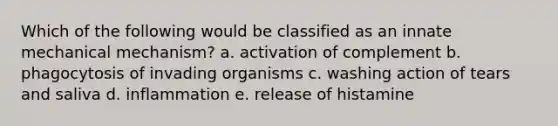 Which of the following would be classified as an innate mechanical mechanism? a. activation of complement b. phagocytosis of invading organisms c. washing action of tears and saliva d. inflammation e. release of histamine