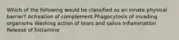 Which of the following would be classified as an innate physical barrier? Activation of complement Phagocytosis of invading organisms Washing action of tears and saliva Inflammation Release of histamine