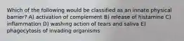 Which of the following would be classified as an innate physical barrier? A) activation of complement B) release of histamine C) inflammation D) washing action of tears and saliva E) phagocytosis of invading organisms