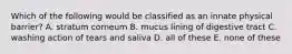 Which of the following would be classified as an innate physical barrier? A. stratum corneum B. mucus lining of digestive tract C. washing action of tears and saliva D. all of these E. none of these