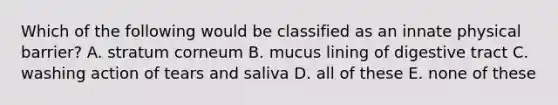 Which of the following would be classified as an innate physical barrier? A. stratum corneum B. mucus lining of digestive tract C. washing action of tears and saliva D. all of these E. none of these