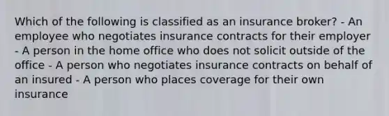 Which of the following is classified as an insurance broker? - An employee who negotiates insurance contracts for their employer - A person in the home office who does not solicit outside of the office - A person who negotiates insurance contracts on behalf of an insured - A person who places coverage for their own insurance