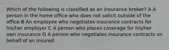 Which of the following is classified as an insurance broker? A A person in the home office who does not solicit outside of the office B An employee who negotiates insurance contracts for his/her employer C A person who places coverage for his/her own insurance D A person who negotiates insurance contracts on behalf of an insured