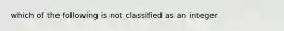 which of the following is not classified as an integer