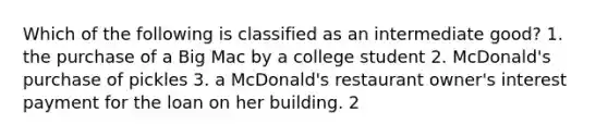 Which of the following is classified as an intermediate good? 1. the purchase of a Big Mac by a college student 2. McDonald's purchase of pickles 3. a McDonald's restaurant owner's interest payment for the loan on her building. 2