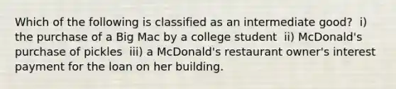 Which of the following is classified as an intermediate​ good? ​ i) the purchase of a Big Mac by a college student ​ ii) McDonald's purchase of pickles ​ iii) a​ McDonald's restaurant​ owner's interest payment for the loan on her building.